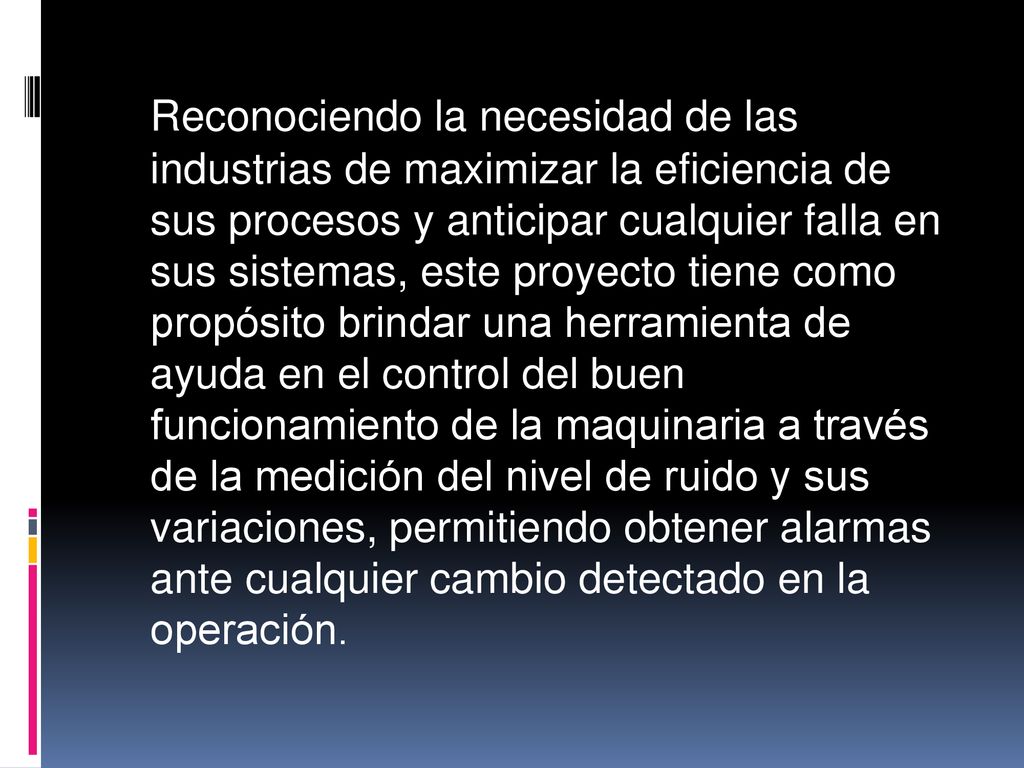 Reconociendo la necesidad de las industrias de maximizar la eficiencia de sus procesos y anticipar cualquier falla en sus sistemas, este proyecto tiene como propósito brindar una herramienta de ayuda en el control del buen funcionamiento de la maquinaria a través de la medición del nivel de ruido y sus variaciones, permitiendo obtener alarmas ante cualquier cambio detectado en la operación.