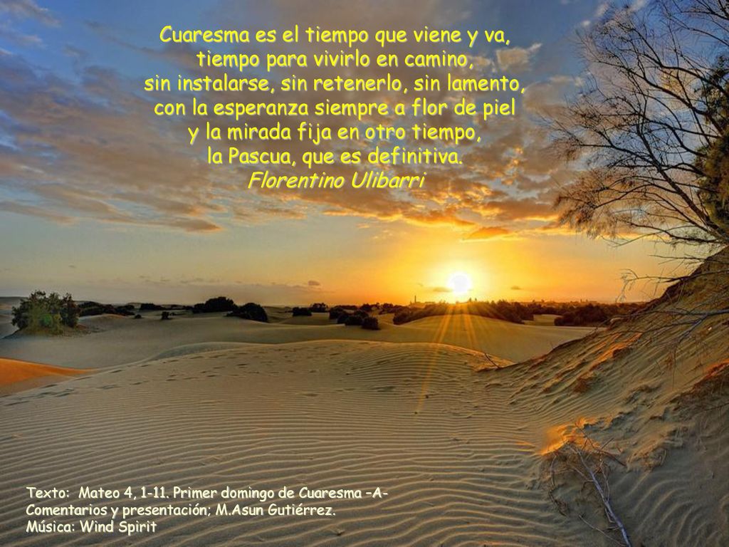 Cuaresma es el tiempo que viene y va, tiempo para vivirlo en camino, sin instalarse, sin retenerlo, sin lamento, con la esperanza siempre a flor de piel y la mirada fija en otro tiempo, la Pascua, que es definitiva. Florentino Ulibarri