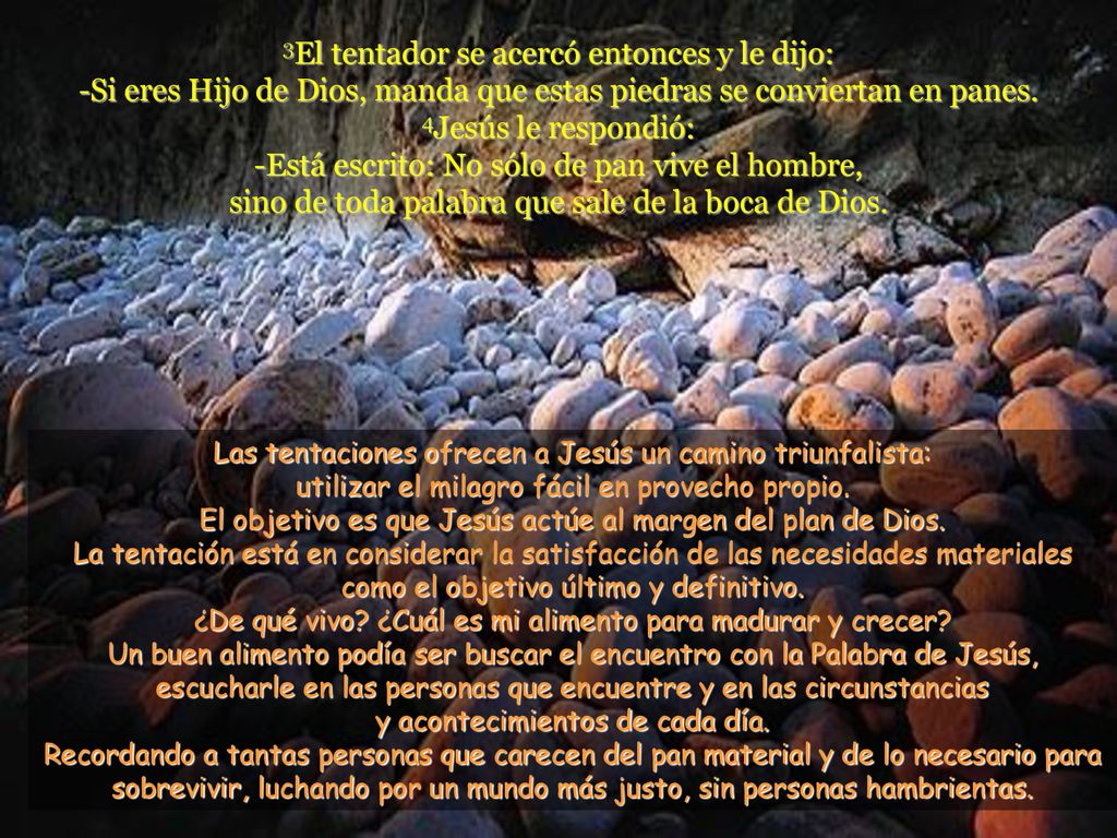 3El tentador se acercó entonces y le dijo: -Si eres Hijo de Dios, manda que estas piedras se conviertan en panes. 4Jesús le respondió: -Está escrito: No sólo de pan vive el hombre, sino de toda palabra que sale de la boca de Dios.