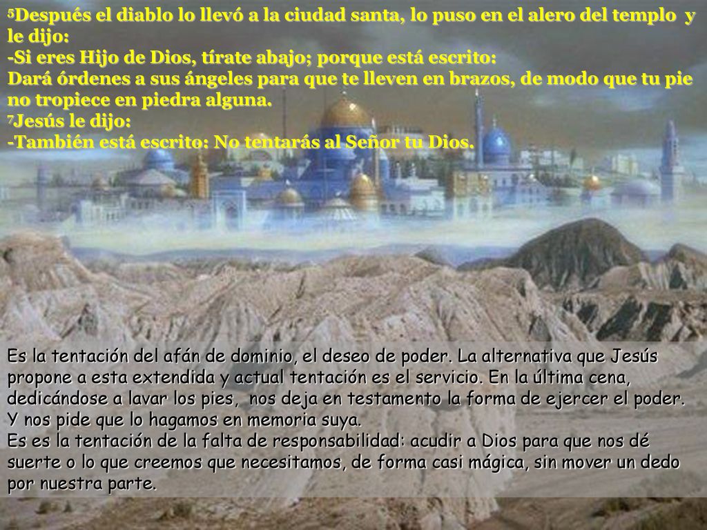 5Después el diablo lo llevó a la ciudad santa, lo puso en el alero del templo y le dijo: -Si eres Hijo de Dios, tírate abajo; porque está escrito: Dará órdenes a sus ángeles para que te lleven en brazos, de modo que tu pie no tropiece en piedra alguna. 7Jesús le dijo: -También está escrito: No tentarás al Señor tu Dios.