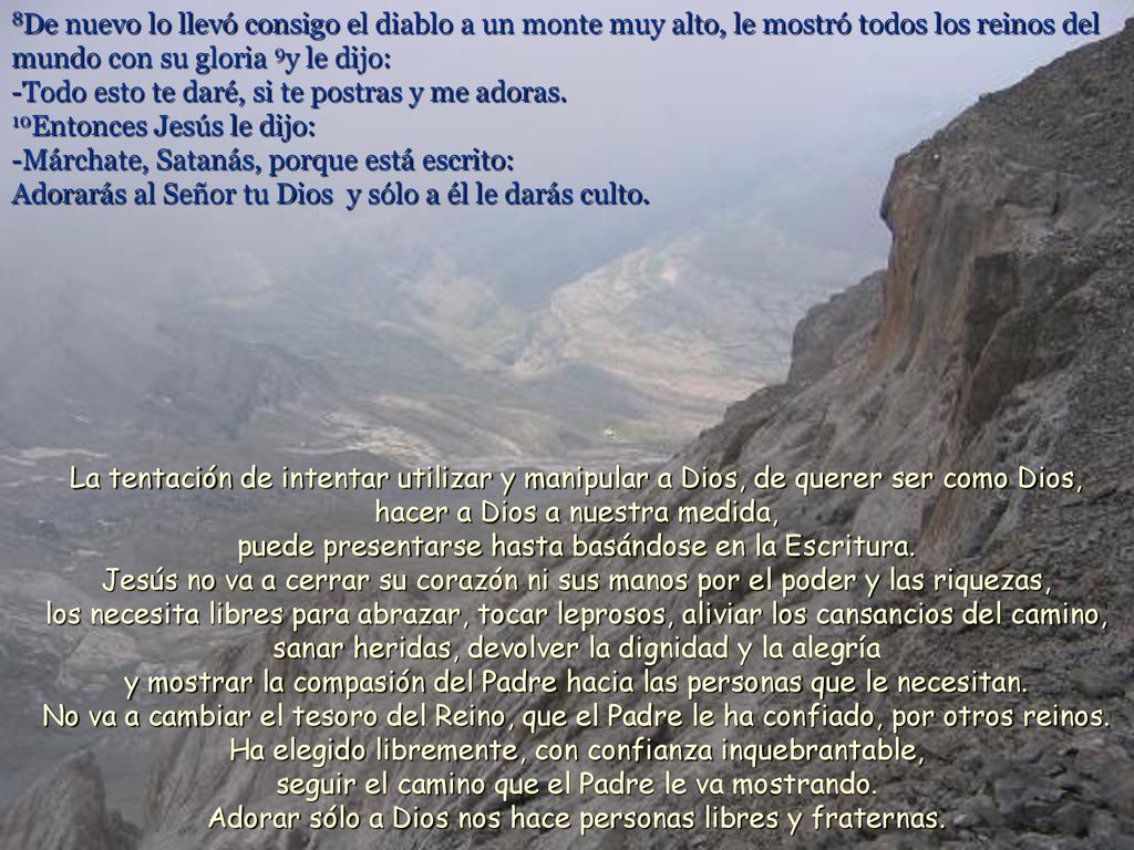 8De nuevo lo llevó consigo el diablo a un monte muy alto, le mostró todos los reinos del mundo con su gloria 9y le dijo: -Todo esto te daré, si te postras y me adoras. 10Entonces Jesús le dijo: -Márchate, Satanás, porque está escrito: Adorarás al Señor tu Dios y sólo a él le darás culto.