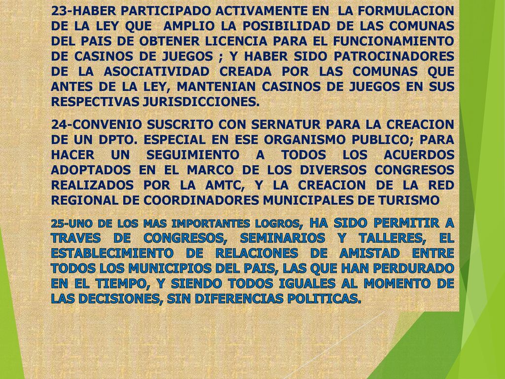 23-HABER PARTICIPADO ACTIVAMENTE EN LA FORMULACION DE LA LEY QUE AMPLIO LA POSIBILIDAD DE LAS COMUNAS DEL PAIS DE OBTENER LICENCIA PARA EL FUNCIONAMIENTO DE CASINOS DE JUEGOS ; Y HABER SIDO PATROCINADORES DE LA ASOCIATIVIDAD CREADA POR LAS COMUNAS QUE ANTES DE LA LEY, MANTENIAN CASINOS DE JUEGOS EN SUS RESPECTIVAS JURISDICCIONES.