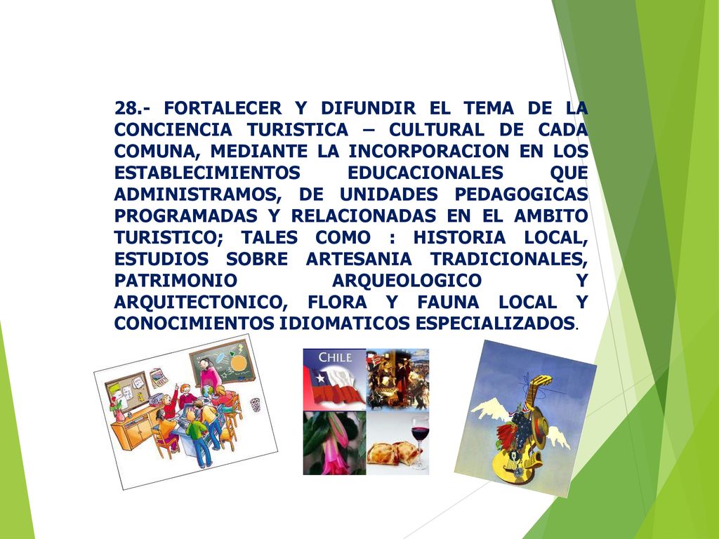 28.- FORTALECER Y DIFUNDIR EL TEMA DE LA CONCIENCIA TURISTICA – CULTURAL DE CADA COMUNA, MEDIANTE LA INCORPORACION EN LOS ESTABLECIMIENTOS EDUCACIONALES QUE ADMINISTRAMOS, DE UNIDADES PEDAGOGICAS PROGRAMADAS Y RELACIONADAS EN EL AMBITO TURISTICO; TALES COMO : HISTORIA LOCAL, ESTUDIOS SOBRE ARTESANIA TRADICIONALES, PATRIMONIO ARQUEOLOGICO Y ARQUITECTONICO, FLORA Y FAUNA LOCAL Y CONOCIMIENTOS IDIOMATICOS ESPECIALIZADOS.