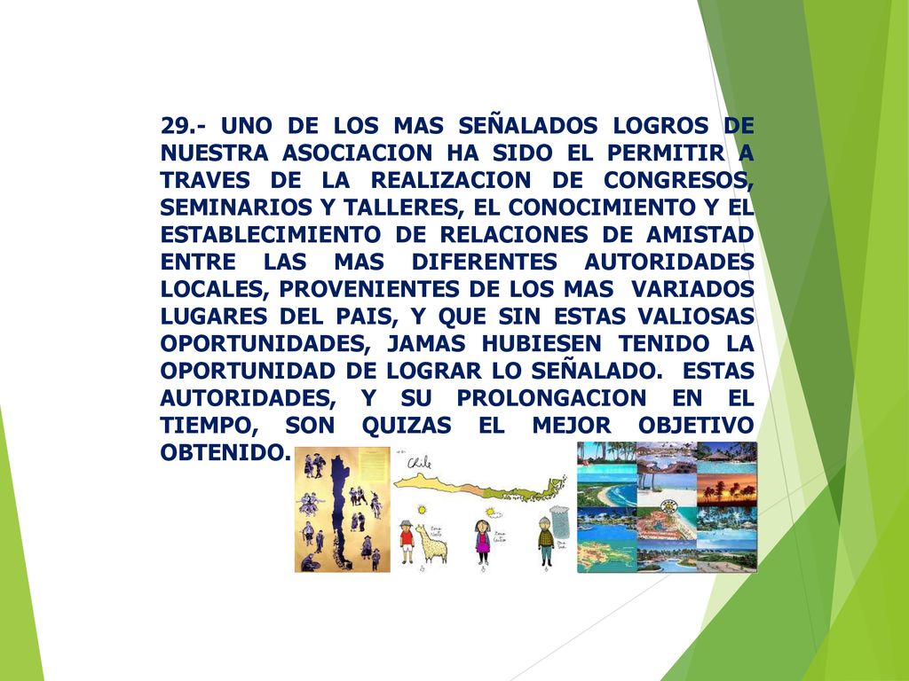 29.- UNO DE LOS MAS SEÑALADOS LOGROS DE NUESTRA ASOCIACION HA SIDO EL PERMITIR A TRAVES DE LA REALIZACION DE CONGRESOS, SEMINARIOS Y TALLERES, EL CONOCIMIENTO Y EL ESTABLECIMIENTO DE RELACIONES DE AMISTAD ENTRE LAS MAS DIFERENTES AUTORIDADES LOCALES, PROVENIENTES DE LOS MAS VARIADOS LUGARES DEL PAIS, Y QUE SIN ESTAS VALIOSAS OPORTUNIDADES, JAMAS HUBIESEN TENIDO LA OPORTUNIDAD DE LOGRAR LO SEÑALADO.