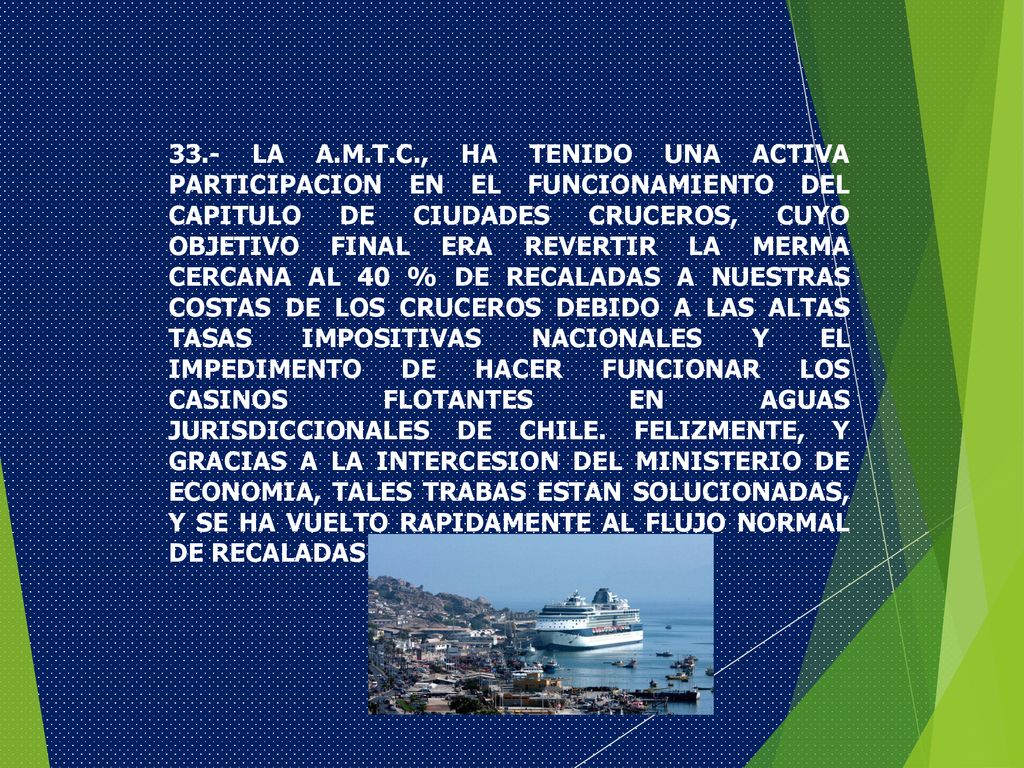 33.- LA A.M.T.C., HA TENIDO UNA ACTIVA PARTICIPACION EN EL FUNCIONAMIENTO DEL CAPITULO DE CIUDADES CRUCEROS, CUYO OBJETIVO FINAL ERA REVERTIR LA MERMA CERCANA AL 40 % DE RECALADAS A NUESTRAS COSTAS DE LOS CRUCEROS DEBIDO A LAS ALTAS TASAS IMPOSITIVAS NACIONALES Y EL IMPEDIMENTO DE HACER FUNCIONAR LOS CASINOS FLOTANTES EN AGUAS JURISDICCIONALES DE CHILE.