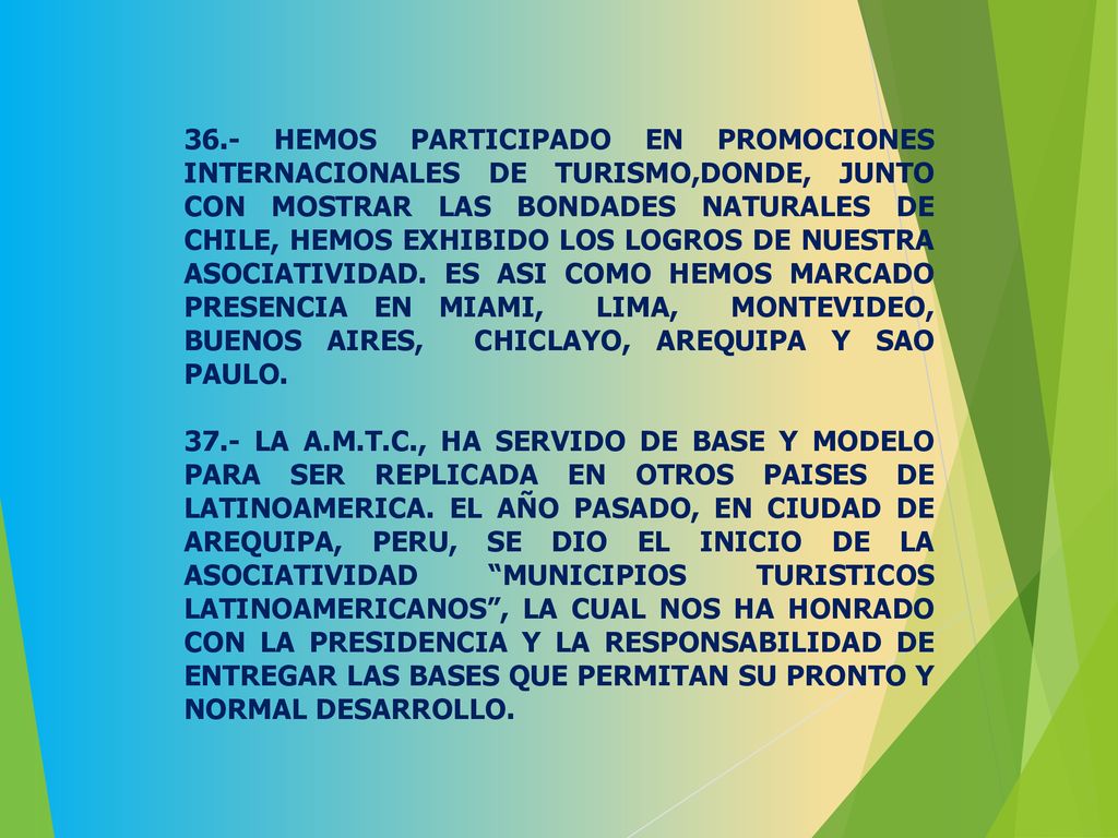 36.- HEMOS PARTICIPADO EN PROMOCIONES INTERNACIONALES DE TURISMO,DONDE, JUNTO CON MOSTRAR LAS BONDADES NATURALES DE CHILE, HEMOS EXHIBIDO LOS LOGROS DE NUESTRA ASOCIATIVIDAD. ES ASI COMO HEMOS MARCADO PRESENCIA EN MIAMI, LIMA, MONTEVIDEO, BUENOS AIRES, CHICLAYO, AREQUIPA Y SAO PAULO.