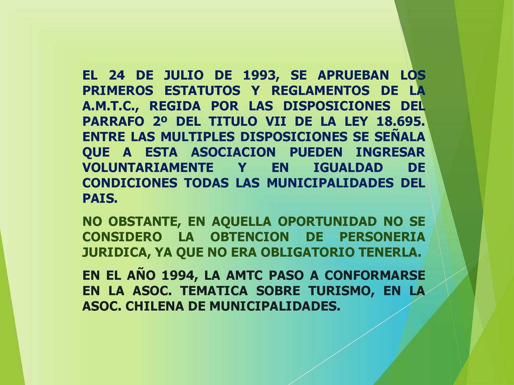 EL 24 DE JULIO DE 1993, SE APRUEBAN LOS PRIMEROS ESTATUTOS Y REGLAMENTOS DE LA A.M.T.C., REGIDA POR LAS DISPOSICIONES DEL PARRAFO 2º DEL TITULO VII DE LA LEY ENTRE LAS MULTIPLES DISPOSICIONES SE SEÑALA QUE A ESTA ASOCIACION PUEDEN INGRESAR VOLUNTARIAMENTE Y EN IGUALDAD DE CONDICIONES TODAS LAS MUNICIPALIDADES DEL PAIS.