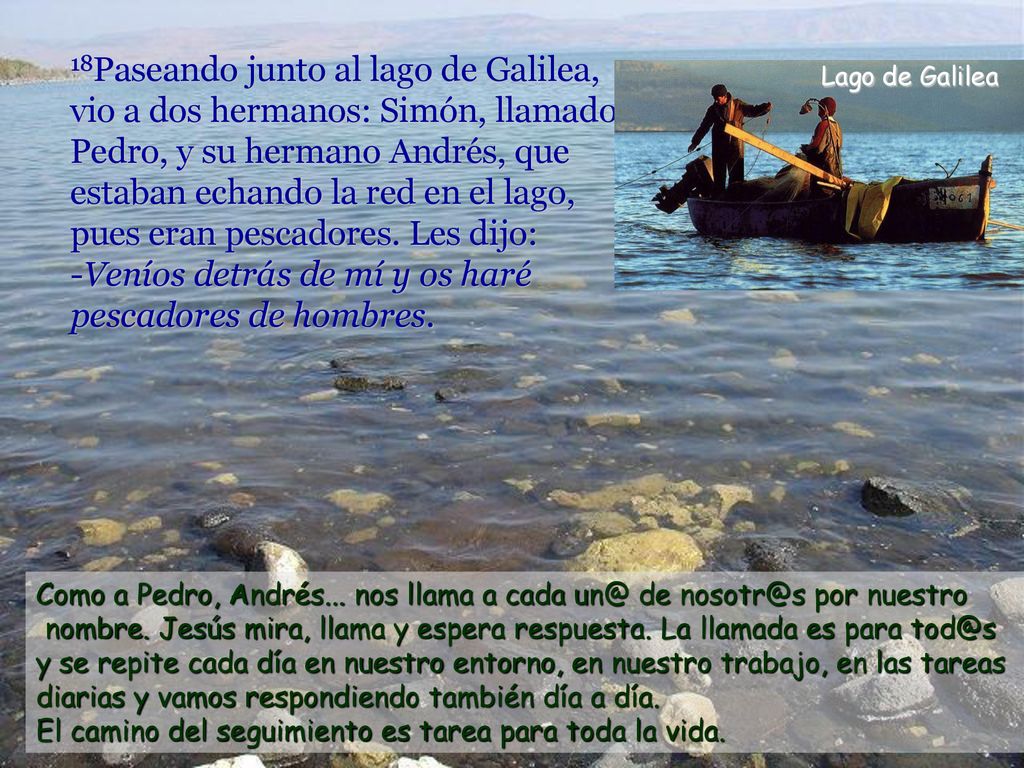 18Paseando junto al lago de Galilea, vio a dos hermanos: Simón, llamado Pedro, y su hermano Andrés, que estaban echando la red en el lago, pues eran pescadores. Les dijo: -Veníos detrás de mí y os haré pescadores de hombres.
