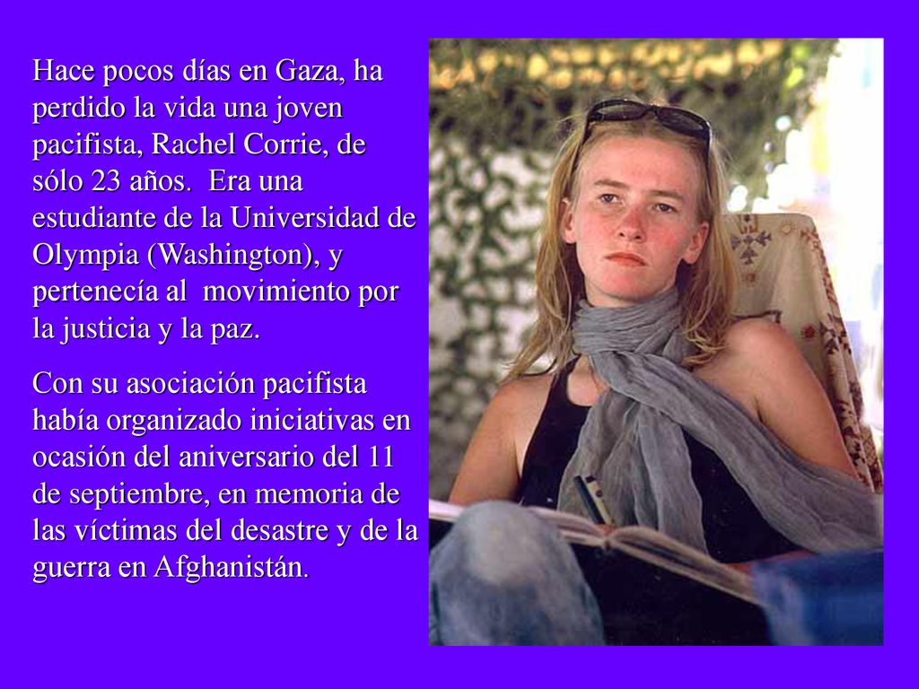 Hace pocos días en Gaza, ha perdido la vida una joven pacifista, Rachel Corrie, de sólo 23 años. Era una estudiante de la Universidad de Olympia (Washington), y pertenecía al movimiento por la justicia y la paz.