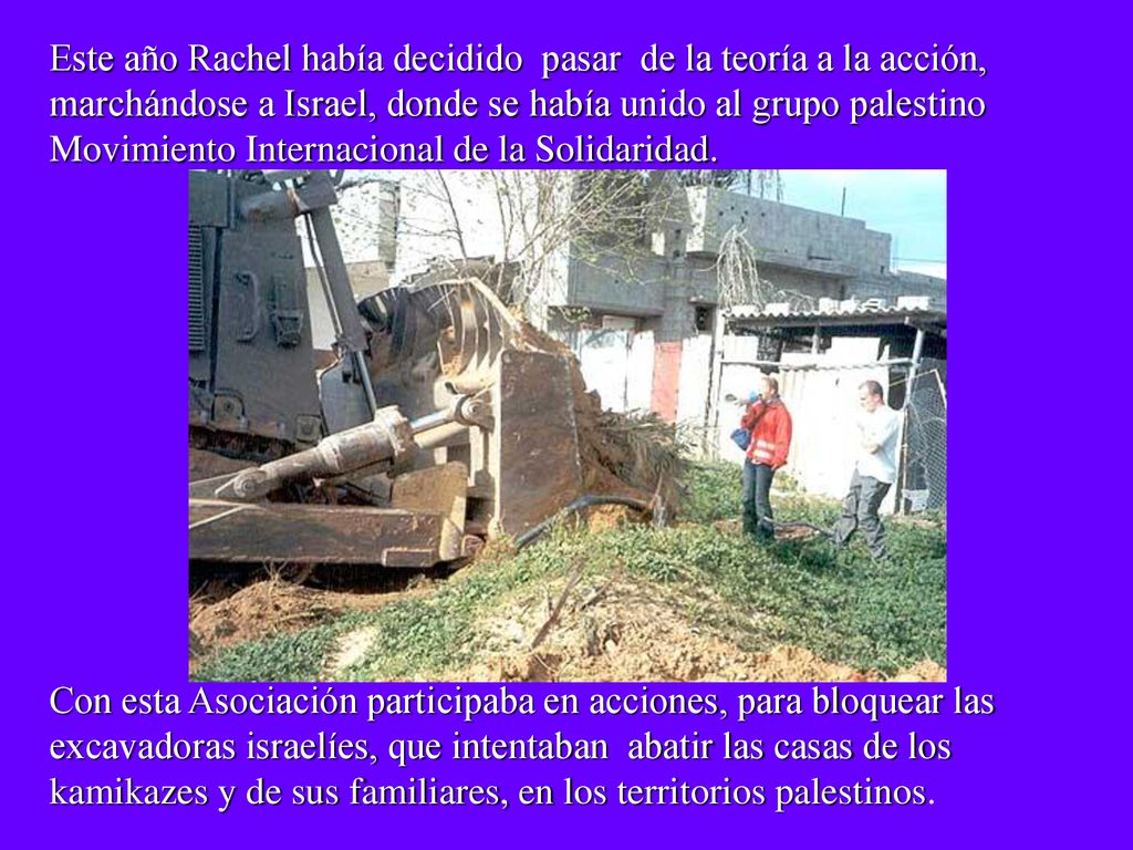Este año Rachel había decidido pasar de la teoría a la acción, marchándose a Israel, donde se había unido al grupo palestino Movimiento Internacional de la Solidaridad.