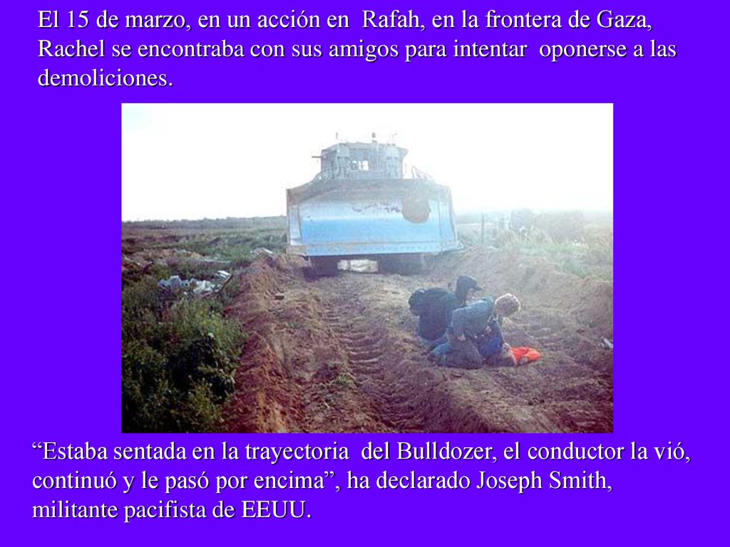 El 15 de marzo, en un acción en Rafah, en la frontera de Gaza, Rachel se encontraba con sus amigos para intentar oponerse a las demoliciones.
