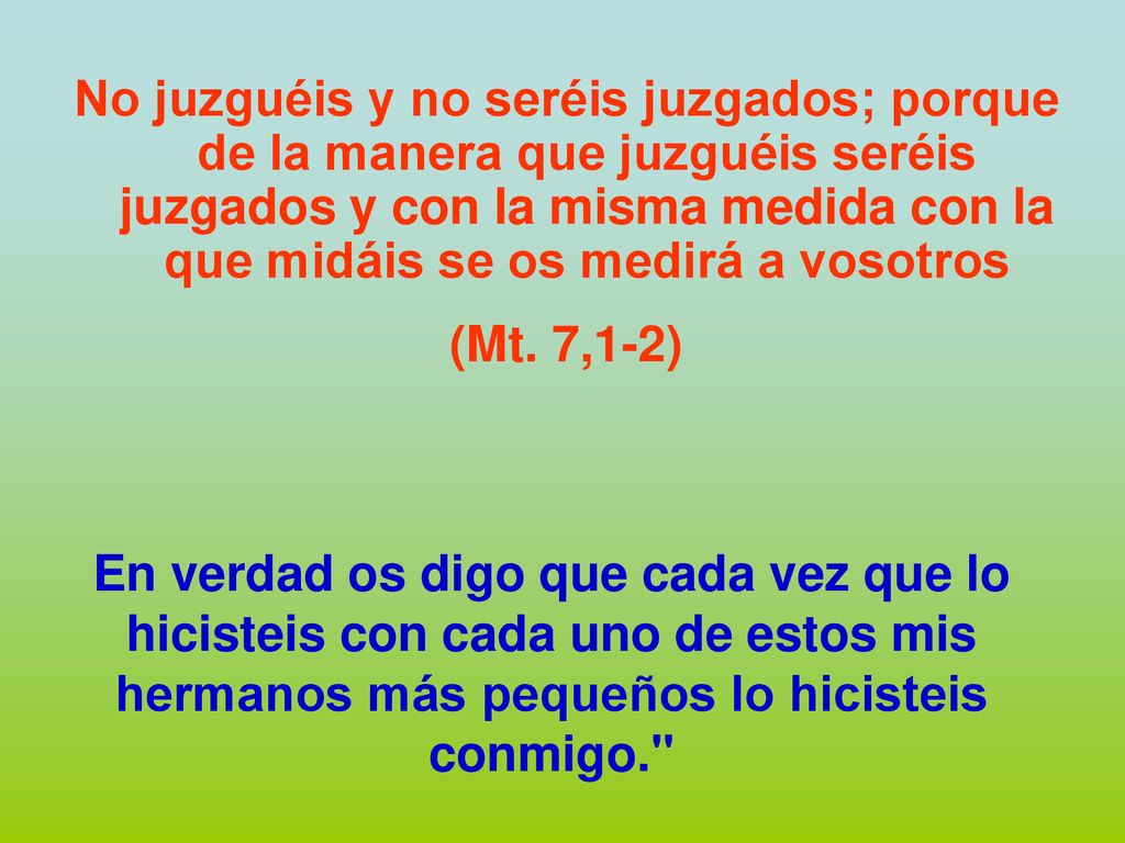 No juzguéis y no seréis juzgados; porque de la manera que juzguéis seréis juzgados y con la misma medida con la que midáis se os medirá a vosotros