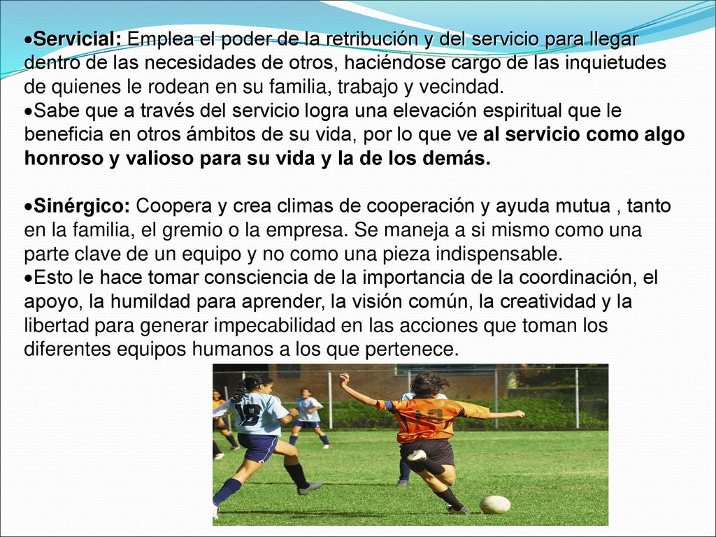 Servicial: Emplea el poder de la retribución y del servicio para llegar dentro de las necesidades de otros, haciéndose cargo de las inquietudes de quienes le rodean en su familia, trabajo y vecindad.