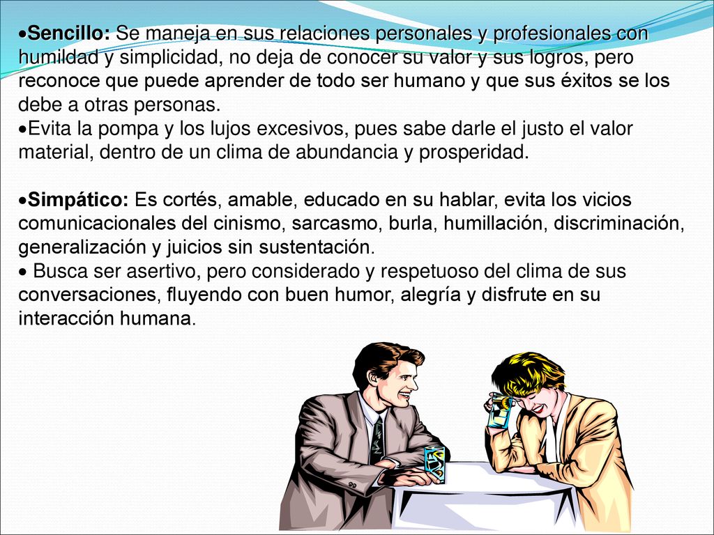 Sencillo: Se maneja en sus relaciones personales y profesionales con humildad y simplicidad, no deja de conocer su valor y sus logros, pero reconoce que puede aprender de todo ser humano y que sus éxitos se los debe a otras personas.
