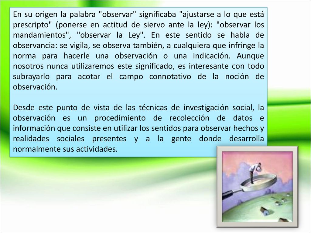 En su origen la palabra observar significaba ajustarse a lo que está prescripto (ponerse en actitud de siervo ante la ley): observar los mandamientos , observar la Ley . En este sentido se habla de observancia: se vigila, se observa también, a cualquiera que infringe la norma para hacerle una observación o una indicación. Aunque nosotros nunca utilizaremos este significado, es interesante con todo subrayarlo para acotar el campo connotativo de la noción de observación.