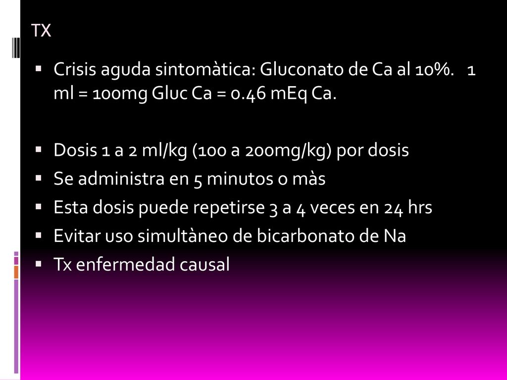 TX Crisis aguda sintomàtica: Gluconato de Ca al 10%. 1 ml = 100mg Gluc Ca = 0.46 mEq Ca. Dosis 1 a 2 ml/kg (100 a 200mg/kg) por dosis.