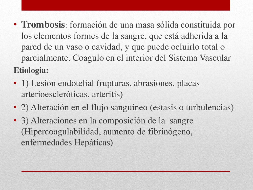 Trombosis: formación de una masa sólida constituida por los elementos formes de la sangre, que está adherida a la pared de un vaso o cavidad, y que puede ocluirlo total o parcialmente. Coagulo en el interior del Sistema Vascular