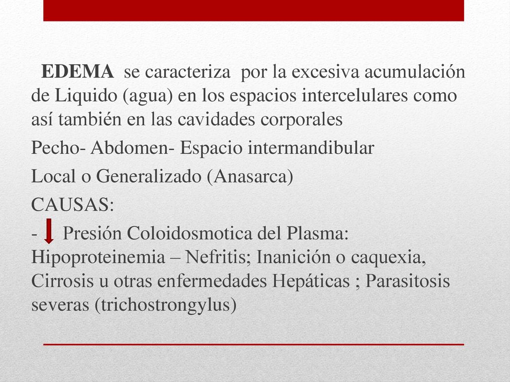 EDEMA se caracteriza por la excesiva acumulación de Liquido (agua) en los espacios intercelulares como así también en las cavidades corporales Pecho- Abdomen- Espacio intermandibular Local o Generalizado (Anasarca) CAUSAS: - Presión Coloidosmotica del Plasma: Hipoproteinemia – Nefritis; Inanición o caquexia, Cirrosis u otras enfermedades Hepáticas ; Parasitosis severas (trichostrongylus)