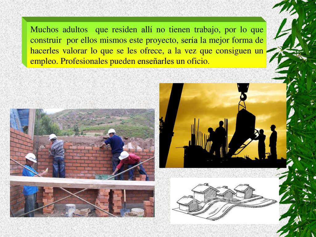 Muchos adultos que residen allí no tienen trabajo, por lo que construir por ellos mismos este proyecto, sería la mejor forma de hacerles valorar lo que se les ofrece, a la vez que consiguen un empleo.