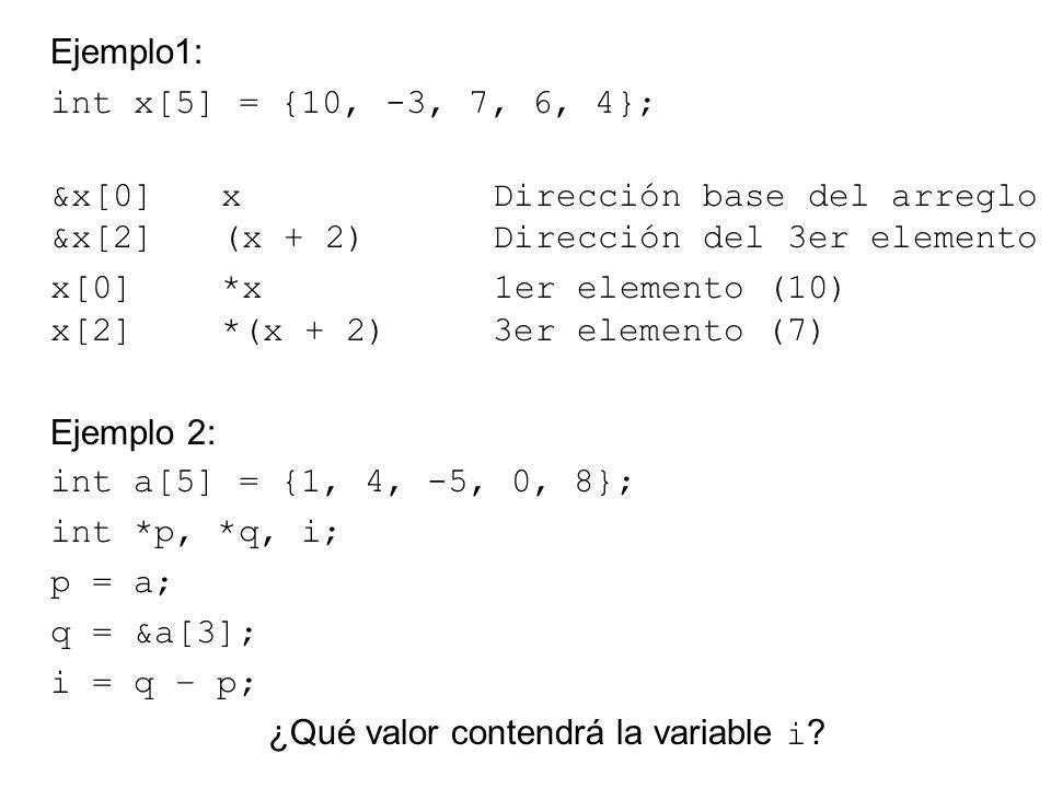 Ejemplo1: int x[5] = {10, -3, 7, 6, 4}; &x[0] x Dirección base del arreglo &x[2] (x + 2) Dirección del 3er elemento x[0] *x 1er elemento (10) x[2] *(x + 2) 3er elemento (7) Ejemplo 2: int a[5] = {1, 4, -5, 0, 8}; int *p, *q, i; p = a; q = &a[3]; i = q – p; ¿Qué valor contendrá la variable i