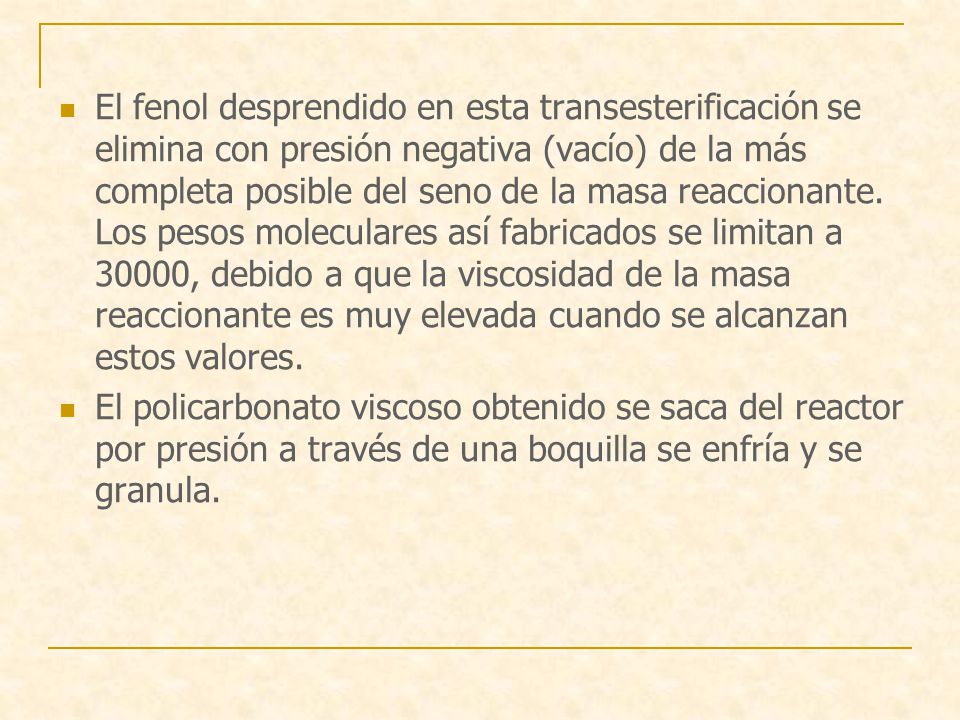 El fenol desprendido en esta transesterificación se elimina con presión negativa (vacío) de la más completa posible del seno de la masa reaccionante. Los pesos moleculares así fabricados se limitan a 30000, debido a que la viscosidad de la masa reaccionante es muy elevada cuando se alcanzan estos valores.