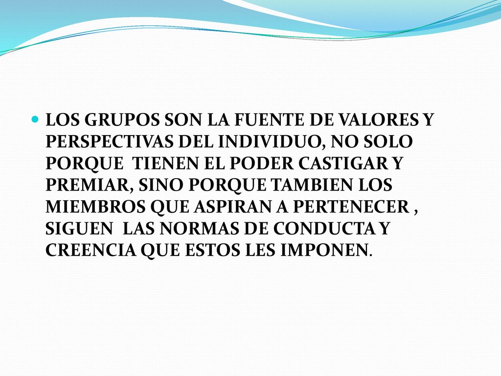 LOS GRUPOS SON LA FUENTE DE VALORES Y PERSPECTIVAS DEL INDIVIDUO, NO SOLO PORQUE TIENEN EL PODER CASTIGAR Y PREMIAR, SINO PORQUE TAMBIEN LOS MIEMBROS QUE ASPIRAN A PERTENECER , SIGUEN LAS NORMAS DE CONDUCTA Y CREENCIA QUE ESTOS LES IMPONEN.