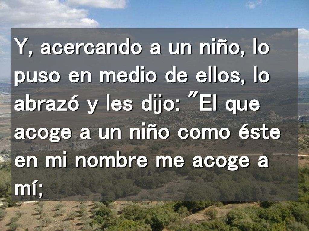 Y, acercando a un niño, lo puso en medio de ellos, lo abrazó y les dijo: El que acoge a un niño como éste en mi nombre me acoge a mí;