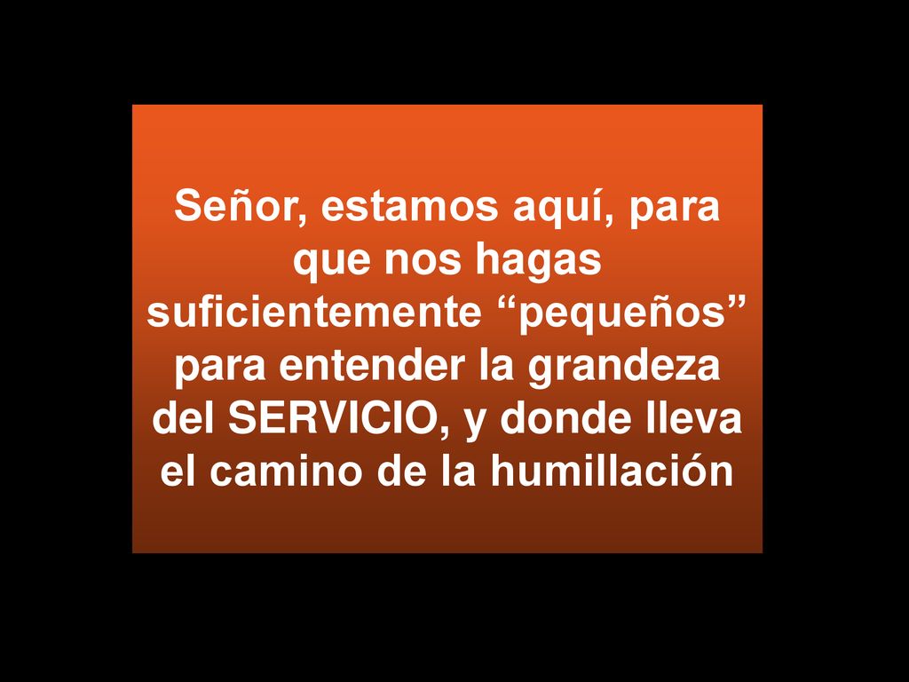 Señor, estamos aquí, para que nos hagas suficientemente pequeños para entender la grandeza del SERVICIO, y donde lleva el camino de la humillación
