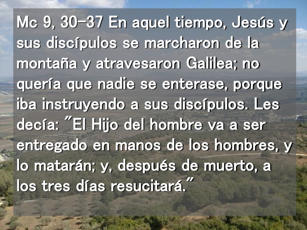 Mc 9, En aquel tiempo, Jesús y sus discípulos se marcharon de la montaña y atravesaron Galilea; no quería que nadie se enterase, porque iba instruyendo a sus discípulos.