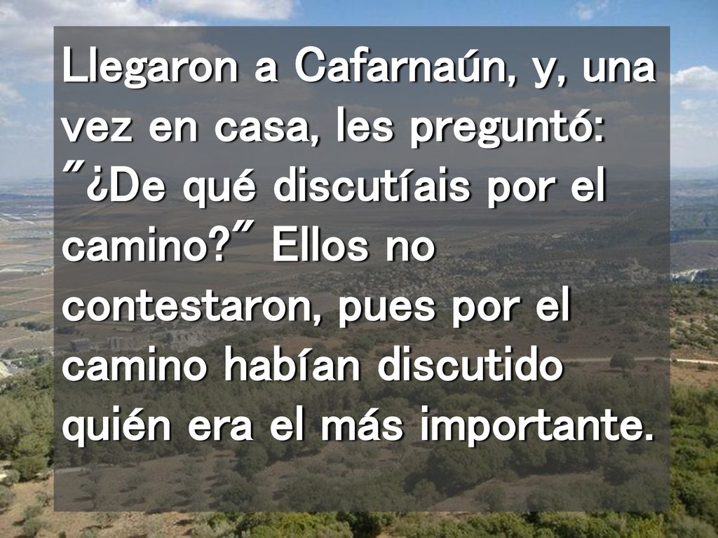Llegaron a Cafarnaún, y, una vez en casa, les preguntó: ¿De qué discutíais por el camino Ellos no contestaron, pues por el camino habían discutido quién era el más importante.