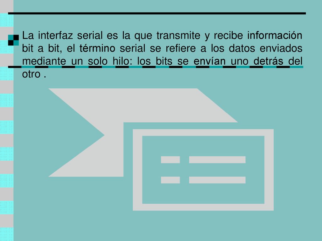 La interfaz serial es la que transmite y recibe información bit a bit, el término serial se refiere a los datos enviados mediante un solo hilo: los bits se envían uno detrás del otro .