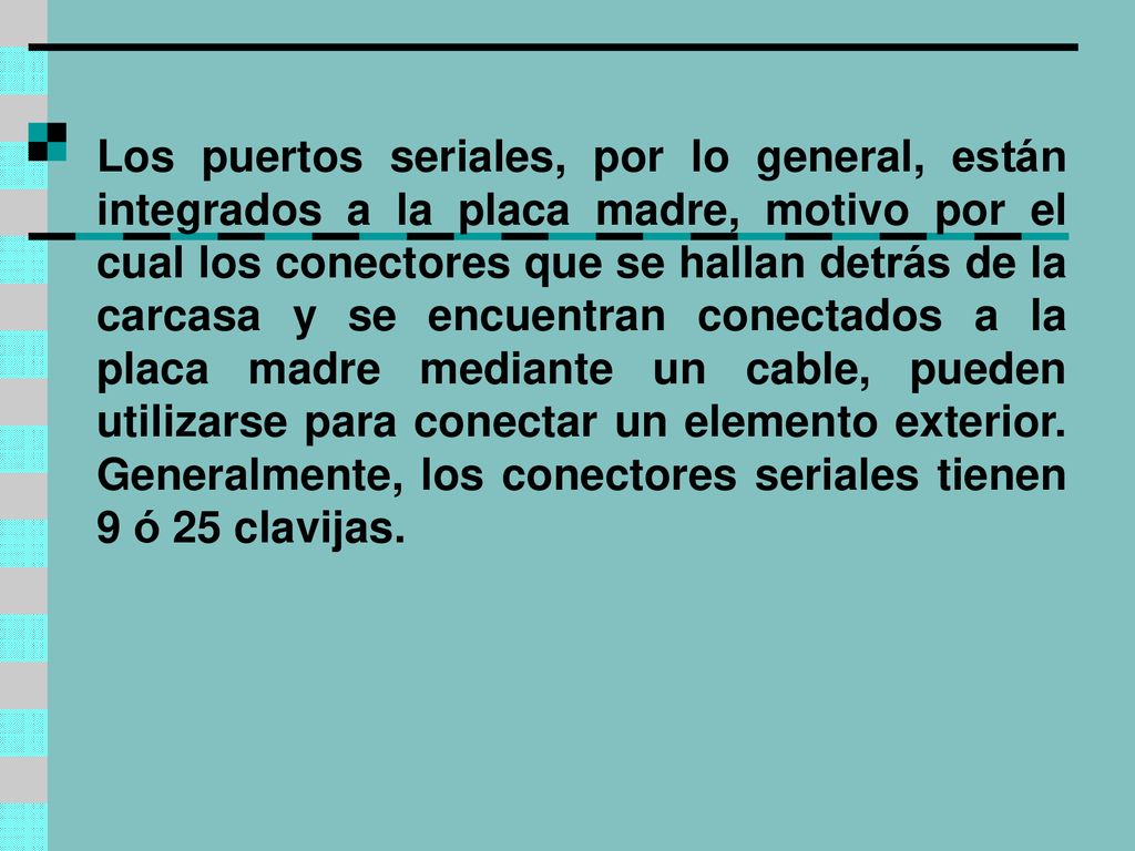 Los puertos seriales, por lo general, están integrados a la placa madre, motivo por el cual los conectores que se hallan detrás de la carcasa y se encuentran conectados a la placa madre mediante un cable, pueden utilizarse para conectar un elemento exterior.