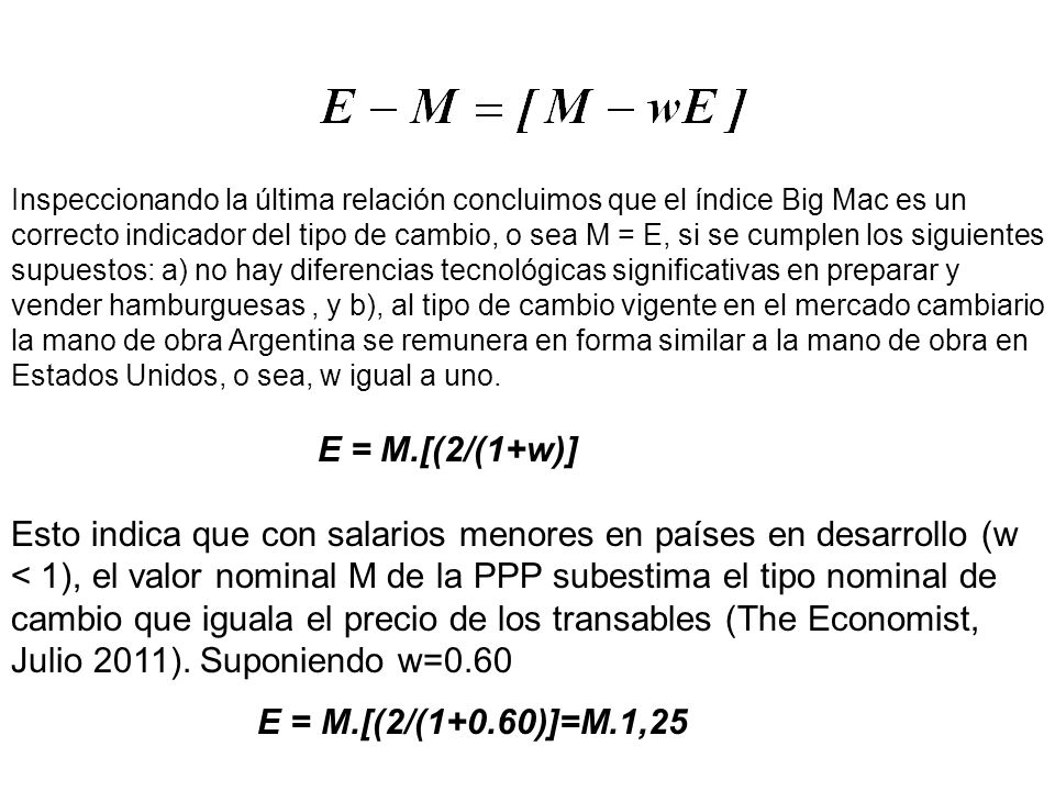 Inspeccionando la última relación concluimos que el índice Big Mac es un correcto indicador del tipo de cambio, o sea M = E, si se cumplen los siguientes supuestos: a) no hay diferencias tecnológicas significativas en preparar y vender hamburguesas , y b), al tipo de cambio vigente en el mercado cambiario la mano de obra Argentina se remunera en forma similar a la mano de obra en Estados Unidos, o sea, w igual a uno.
