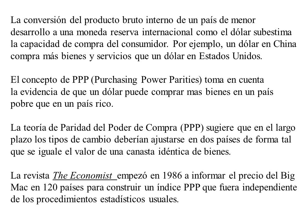 La conversión del producto bruto interno de un país de menor desarrollo a una moneda reserva internacional como el dólar subestima la capacidad de compra del consumidor. Por ejemplo, un dólar en China compra más bienes y servicios que un dólar en Estados Unidos.