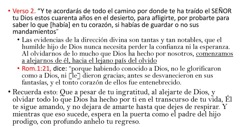Verso 2. Y te acordarás de todo el camino por donde te ha traído el SEÑOR tu Dios estos cuarenta años en el desierto, para afligirte, por probarte para saber lo que [había] en tu corazón, si habías de guardar o no sus mandamientos