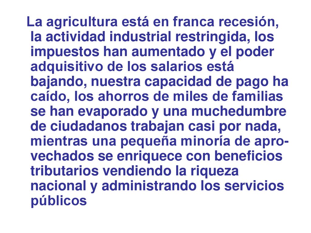 La agricultura está en franca recesión, la actividad industrial restringida, los impuestos han aumentado y el poder adquisitivo de los salarios está bajando, nuestra capacidad de pago ha caído, los ahorros de miles de familias se han evaporado y una muchedumbre de ciudadanos trabajan casi por nada, mientras una pequeña minoría de apro-vechados se enriquece con beneficios tributarios vendiendo la riqueza nacional y administrando los servicios públicos
