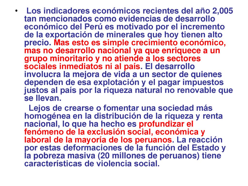 Los indicadores económicos recientes del año 2,005 tan mencionados como evidencias de desarrollo económico del Perú es motivado por el incremento de la exportación de minerales que hoy tienen alto precio. Mas esto es simple crecimiento económico, mas no desarrollo nacional ya que enriquece a un grupo minoritario y no atiende a los sectores sociales inmediatos ni al país. El desarrollo involucra la mejora de vida a un sector de quienes dependen de esa explotación y el pagar impuestos justos al país por la riqueza natural no renovable que se llevan.