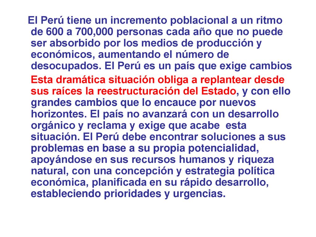 El Perú tiene un incremento poblacional a un ritmo de 600 a 700,000 personas cada año que no puede ser absorbido por los medios de producción y económicos, aumentando el número de desocupados. El Perú es un país que exige cambios