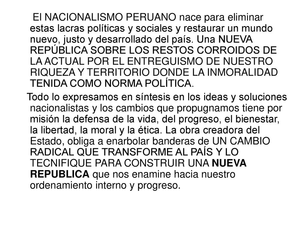 El NACIONALISMO PERUANO nace para eliminar estas lacras políticas y sociales y restaurar un mundo nuevo, justo y desarrollado del país. Una NUEVA REPÚBLICA SOBRE LOS RESTOS CORROIDOS DE LA ACTUAL POR EL ENTREGUISMO DE NUESTRO RIQUEZA Y TERRITORIO DONDE LA INMORALIDAD TENIDA COMO NORMA POLÍTICA.