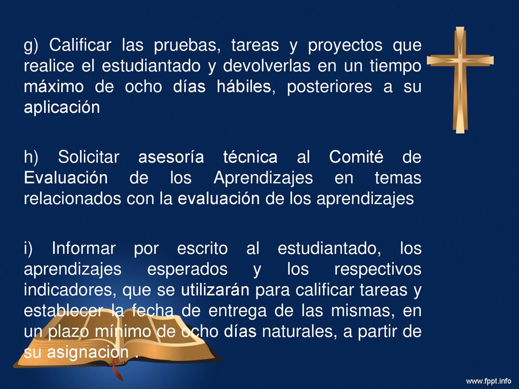 g) Calificar las pruebas, tareas y proyectos que realice el estudiantado y devolverlas en un tiempo máximo de ocho días hábiles, posteriores a su aplicación h) Solicitar asesoría técnica al Comité de Evaluación de los Aprendizajes en temas relacionados con la evaluación de los aprendizajes i) Informar por escrito al estudiantado, los aprendizajes esperados y los respectivos indicadores, que se utilizarán para calificar tareas y establecer la fecha de entrega de las mismas, en un plazo mínimo de ocho días naturales, a partir de su asignación .