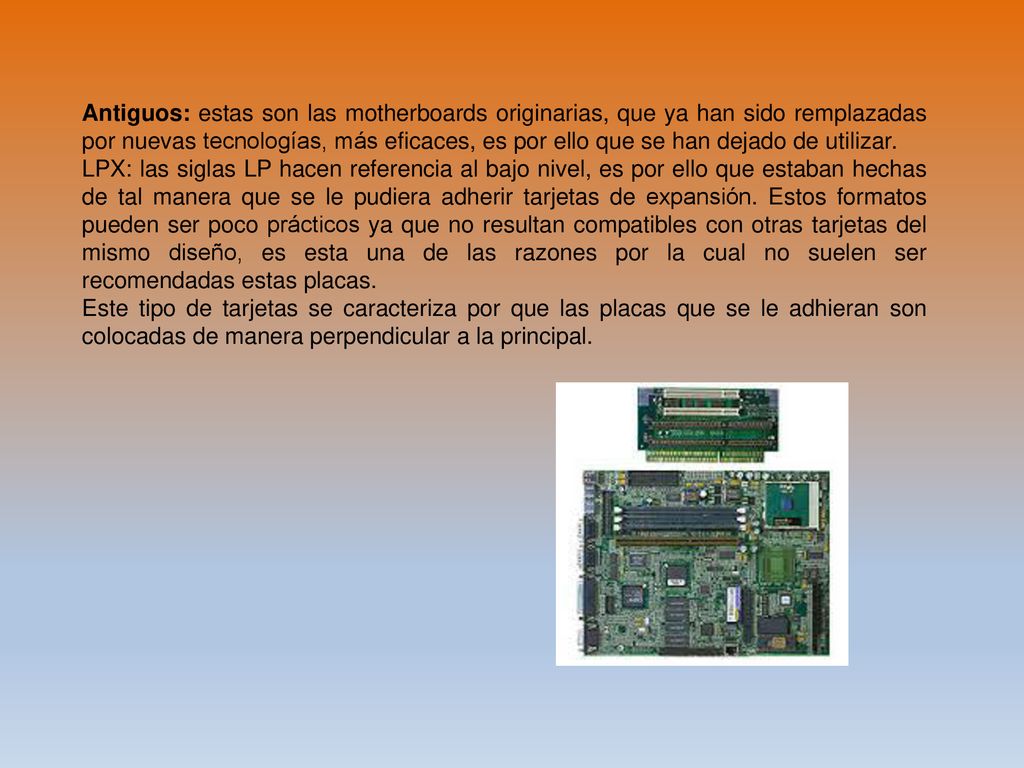 Antiguos: estas son las motherboards originarias, que ya han sido remplazadas por nuevas tecnologías, más eficaces, es por ello que se han dejado de utilizar.