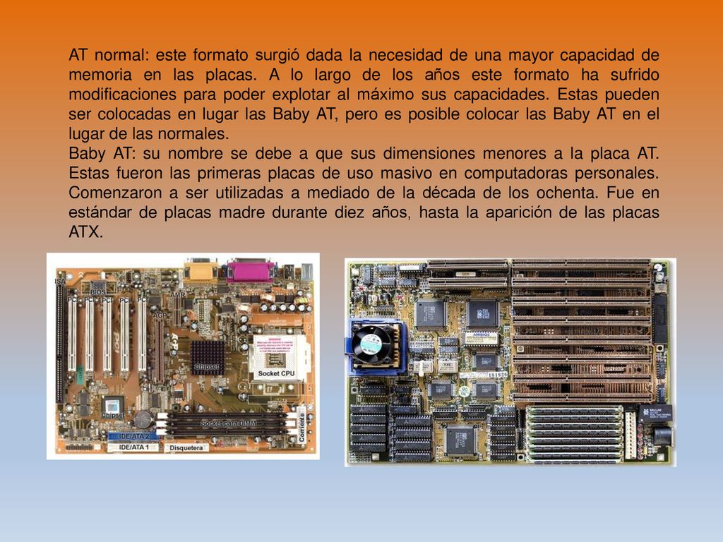 AT normal: este formato surgió dada la necesidad de una mayor capacidad de memoria en las placas. A lo largo de los años este formato ha sufrido modificaciones para poder explotar al máximo sus capacidades. Estas pueden ser colocadas en lugar las Baby AT, pero es posible colocar las Baby AT en el lugar de las normales.