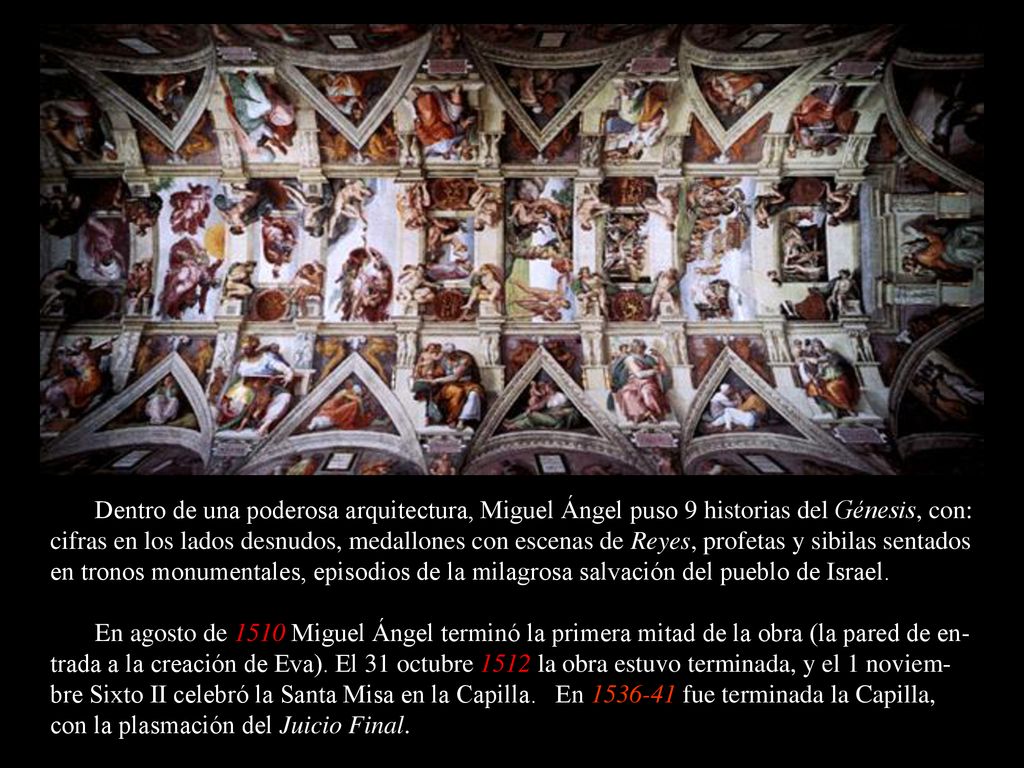 Dentro de una poderosa arquitectura, Miguel Ángel puso 9 historias del Génesis, con: cifras en los lados desnudos, medallones con escenas de Reyes, profetas y sibilas sentados en tronos monumentales, episodios de la milagrosa salvación del pueblo de Israel.