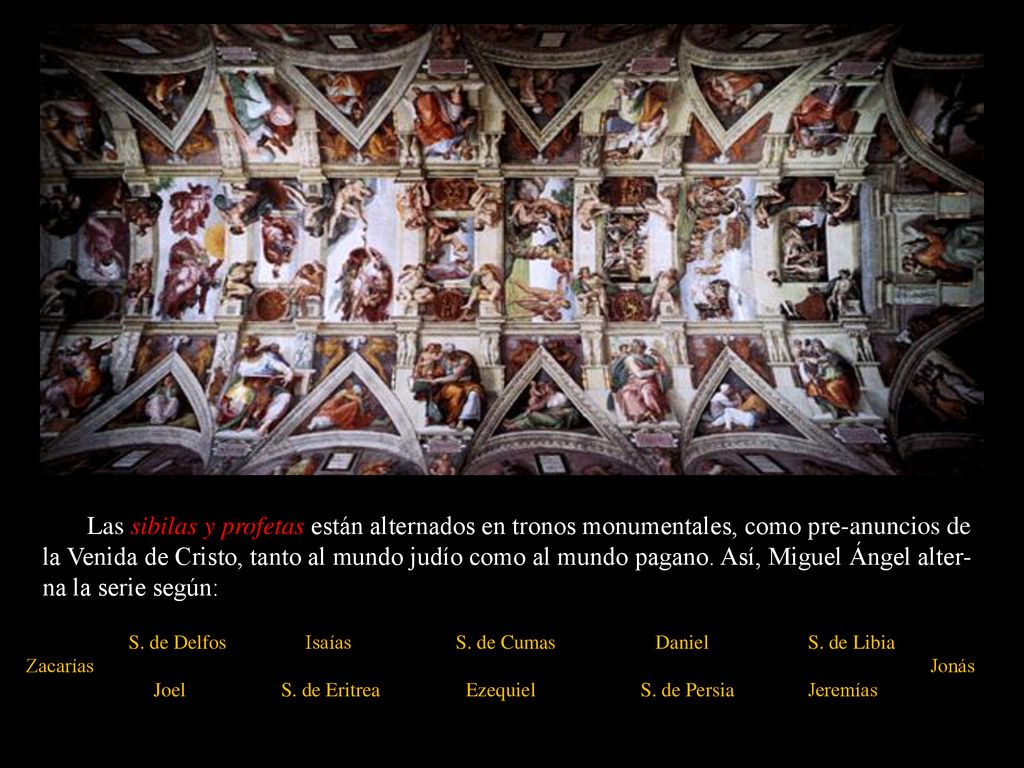 Las sibilas y profetas están alternados en tronos monumentales, como pre-anuncios de la Venida de Cristo, tanto al mundo judío como al mundo pagano. Así, Miguel Ángel alter-na la serie según: