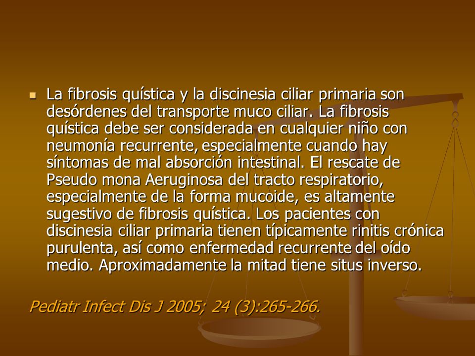 La fibrosis quística y la discinesia ciliar primaria son desórdenes del transporte muco ciliar. La fibrosis quística debe ser considerada en cualquier niño con neumonía recurrente, especialmente cuando hay síntomas de mal absorción intestinal. El rescate de Pseudo mona Aeruginosa del tracto respiratorio, especialmente de la forma mucoide, es altamente sugestivo de fibrosis quística. Los pacientes con discinesia ciliar primaria tienen típicamente rinitis crónica purulenta, así como enfermedad recurrente del oído medio. Aproximadamente la mitad tiene situs inverso.