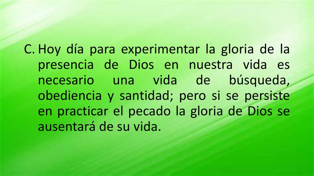 Hoy día para experimentar la gloria de la presencia de Dios en nuestra vida es necesario una vida de búsqueda, obediencia y santidad; pero si se persiste en practicar el pecado la gloria de Dios se ausentará de su vida.