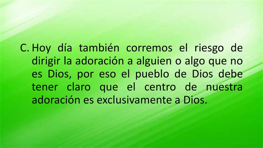 Hoy día también corremos el riesgo de dirigir la adoración a alguien o algo que no es Dios, por eso el pueblo de Dios debe tener claro que el centro de nuestra adoración es exclusivamente a Dios.