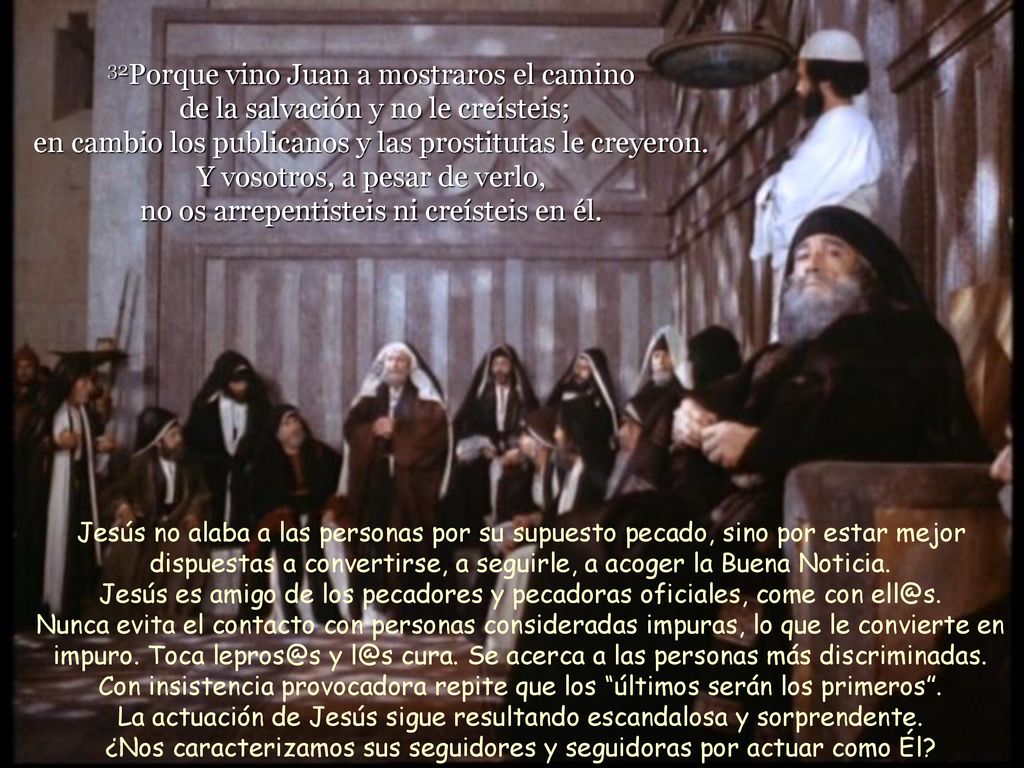 32Porque vino Juan a mostraros el camino de la salvación y no le creísteis; en cambio los publicanos y las prostitutas le creyeron. Y vosotros, a pesar de verlo, no os arrepentisteis ni creísteis en él.