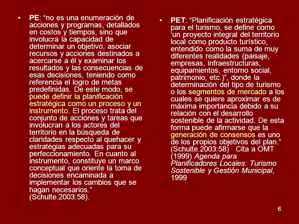 PE: no es una enumeración de acciones y programas, detallados en costos y tiempos, sino que involucra la capacidad de determinar un objetivo, asociar recursos y acciones destinados a acercarse a él y examinar los resultados y las consecuencias de esas decisiones, teniendo como referencia el logro de metas predefinidas. De este modo, se puede definir la planificación estratégica como un proceso y un instrumento. El proceso trata del conjunto de acciones y tareas que involucran a los actores del territorio en la búsqueda de claridades respecto al quehacer y estrategias adecuadas para su perfeccionamiento. En cuanto al instrumento, constituye un marco conceptual que oriente la toma de decisiones encaminada a implementar los cambios que se hagan necesarios. (Schulte.2003:58).