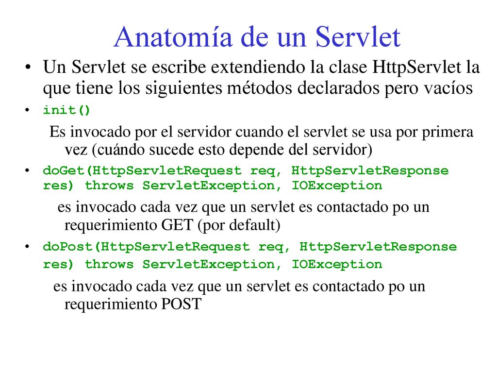 Anatomía de un Servlet Un Servlet se escribe extendiendo la clase HttpServlet la que tiene los siguientes métodos declarados pero vacíos.